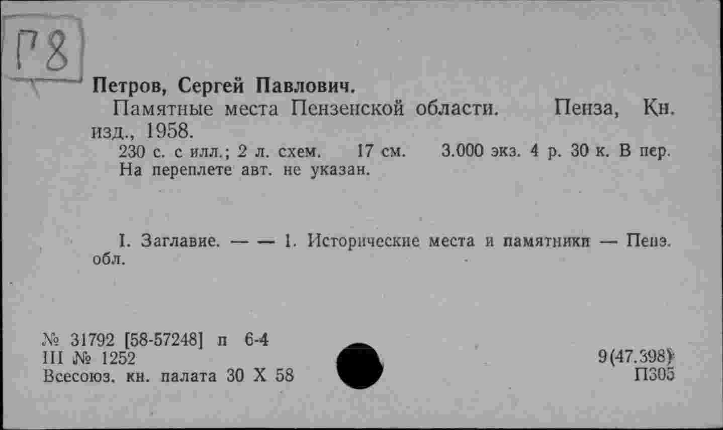 ﻿rg
Петров, Сергей Павлович.
Памятные места Пензенской области. Пенза, Кн. изд., 1958.
230 с. с илл.; 2 л. схем. 17 см. 3.000 экз. 4 р. 30 к. В пер.
На переплете авт. не указан.
I. Заглавие.----1. Исторические места и памятники — Пепэ.
об л.
№ 31792 [58-57248] п 6-4
III № 1252
Всесоюз. кн. палата 30 X 58
9(47.398)-
П305